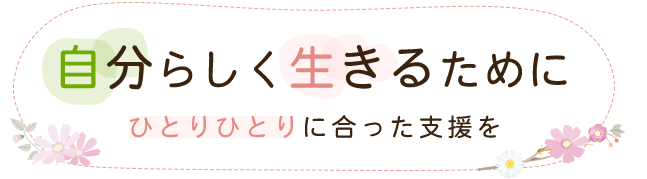 自分らしく生きるためにひとりひとりに合った支援を